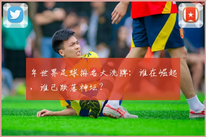 年世界足球排名大洗牌：谁在崛起，谁已跌落神坛？