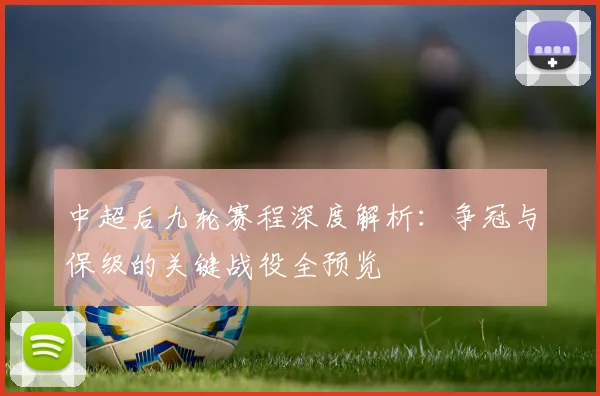 中超后九轮赛程深度解析:争冠与保级的关键战役全预览