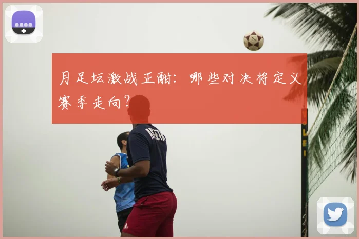 月足坛激战正酣：哪些对决将定义赛季走向？