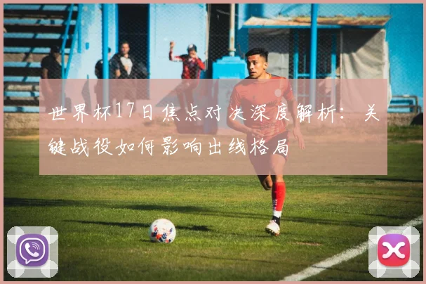 世界杯17日焦点对决深度解析：关键战役如何影响出线格局