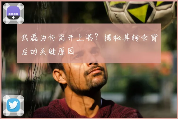 武磊为何离开上港？揭秘其转会背后的关键原因