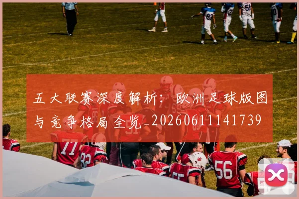 五大联赛深度解析：欧洲足球版图与竞争格局全览_20260611141739