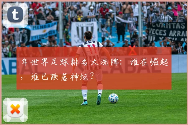 年世界足球排名大洗牌：谁在崛起，谁已跌落神坛？