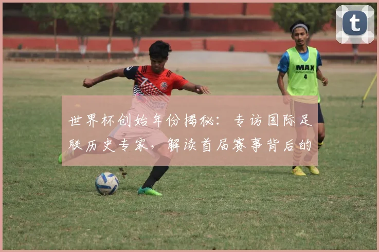 世界杯创始年份揭秘：专访国际足联历史专家，解读首届赛事背后的故事