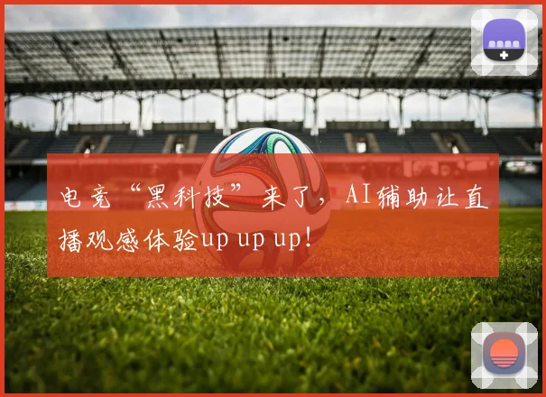 电竞“黑科技”来了，AI辅助让直播观感体验up up up！