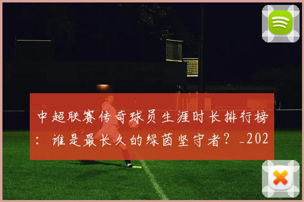 中超联赛传奇球员生涯时长排行榜：谁是最长久的绿茵坚守者？_20260610190510