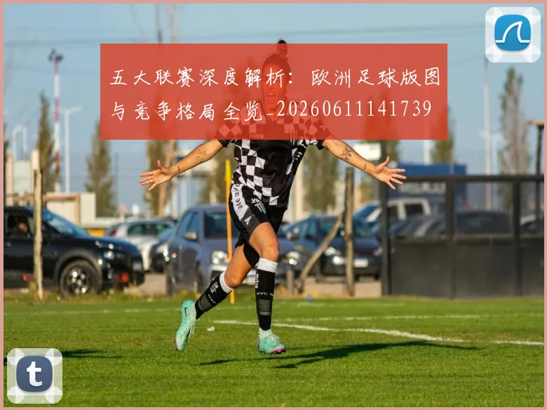 五大联赛深度解析：欧洲足球版图与竞争格局全览_20260611141739