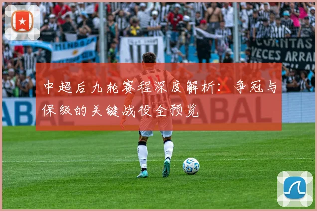 中超后九轮赛程深度解析:争冠与保级的关键战役全预览
