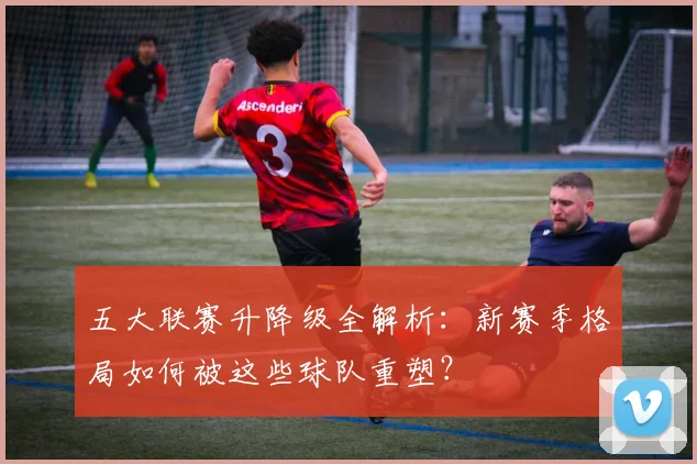 五大联赛升降级全解析：新赛季格局如何被这些球队重塑？