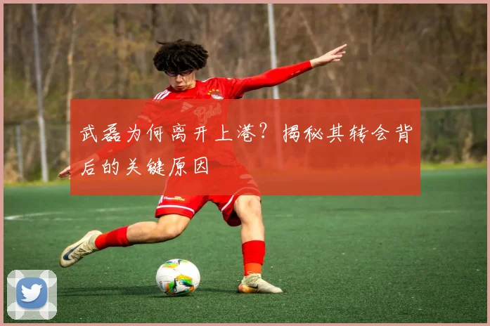 武磊为何离开上港?揭秘其转会背后的关键原因