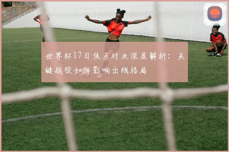 世界杯17日焦点对决深度解析:关键战役如何影响出线格局